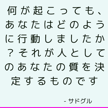 何が起こっても、あなたはどのように行動しましたか？それが人としてのあなたの質を決定するものです