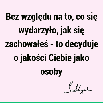 Bez względu na to, co się wydarzyło, jak się zachowałeś - to decyduje o jakości Ciebie jako