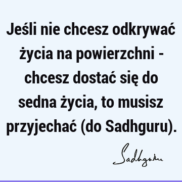 Jeśli nie chcesz odkrywać życia na powierzchni - chcesz dostać się do sedna życia, to musisz przyjechać (do Sadhguru)