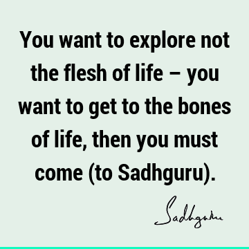 You want to explore not the flesh of life – you want to get to the bones of life, then you must come (to Sadhguru)