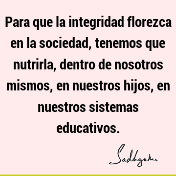 Para que la integridad florezca en la sociedad, tenemos que nutrirla, dentro de nosotros mismos, en nuestros hijos, en nuestros sistemas