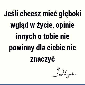 Jeśli chcesz mieć głęboki wgląd w życie, opinie innych o tobie nie powinny dla ciebie nic znaczyć