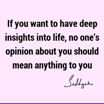 If you want to have deep insights into life, no one’s opinion about you should mean anything to