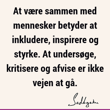 At være sammen med mennesker betyder at inkludere, inspirere og styrke. At undersøge, kritisere og afvise er ikke vejen at gå