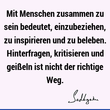 Mit Menschen zusammen zu sein bedeutet, einzubeziehen, zu inspirieren und zu beleben. Hinterfragen, kritisieren und geißeln ist nicht der richtige W