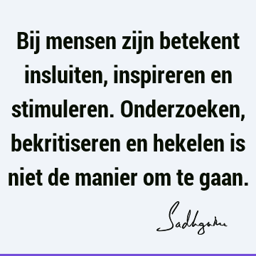 Bij mensen zijn betekent insluiten, inspireren en stimuleren. Onderzoeken, bekritiseren en hekelen is niet de manier om te