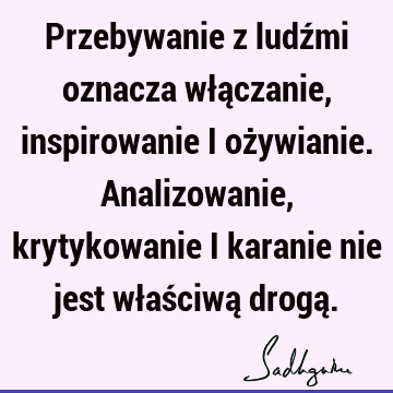 Przebywanie z ludźmi oznacza włączanie, inspirowanie i ożywianie. Analizowanie, krytykowanie i karanie nie jest właściwą drogą