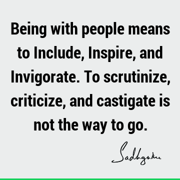 Being with people means to Include, Inspire, and Invigorate. To scrutinize, criticize, and castigate is not the way to