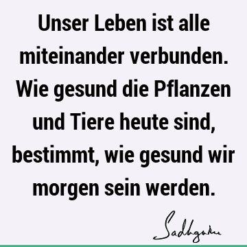 Unser Leben ist alle miteinander verbunden. Wie gesund die Pflanzen und Tiere heute sind, bestimmt, wie gesund wir morgen sein