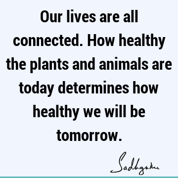 Our lives are all connected. How healthy the plants and animals are today determines how healthy we will be