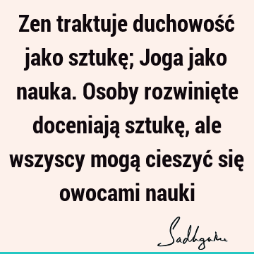 Zen traktuje duchowość jako sztukę; Joga jako nauka. Osoby rozwinięte doceniają sztukę, ale wszyscy mogą cieszyć się owocami