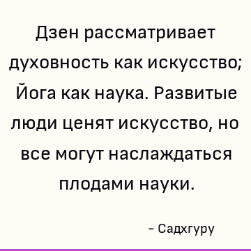 Дзен рассматривает духовность как искусство; Йога как наука. Развитые люди ценят искусство, но все могут наслаждаться плодами науки