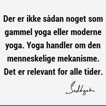 Der er ikke sådan noget som gammel yoga eller moderne yoga. Yoga handler om den menneskelige mekanisme. Det er relevant for alle