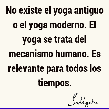 No existe el yoga antiguo o el yoga moderno. El yoga se trata del mecanismo humano. Es relevante para todos los