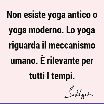 Non esiste yoga antico o yoga moderno. Lo yoga riguarda il meccanismo umano. È rilevante per tutti i