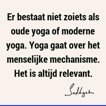 Er bestaat niet zoiets als oude yoga of moderne yoga. Yoga gaat over het menselijke mechanisme. Het is altijd