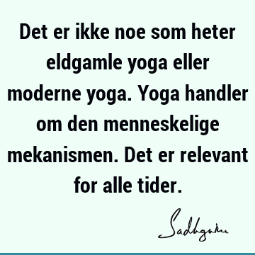 Det er ikke noe som heter eldgamle yoga eller moderne yoga. Yoga handler om den menneskelige mekanismen. Det er relevant for alle