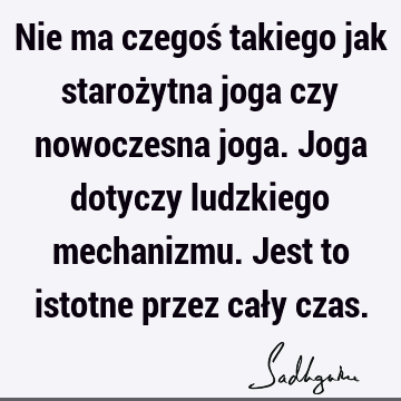 Nie ma czegoś takiego jak starożytna joga czy nowoczesna joga. Joga dotyczy ludzkiego mechanizmu. Jest to istotne przez cały