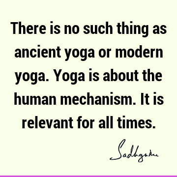 There is no such thing as ancient yoga or modern yoga. Yoga is about the human mechanism. It is relevant for all