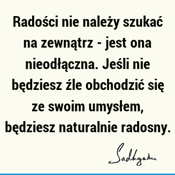 Radości nie należy szukać na zewnątrz - jest ona nieodłączna. Jeśli nie będziesz źle obchodzić się ze swoim umysłem, będziesz naturalnie