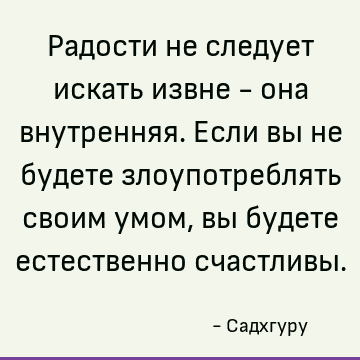 Радости не следует искать извне - она внутренняя. Если вы не будете злоупотреблять своим умом, вы будете естественно счастливы