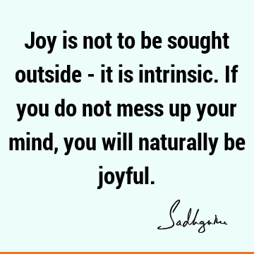 Joy is not to be sought outside - it is intrinsic. If you do not mess up your mind, you will naturally be