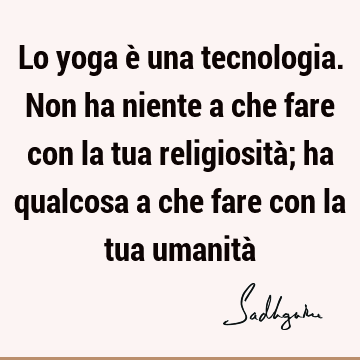 Lo yoga è una tecnologia. Non ha niente a che fare con la tua religiosità; ha qualcosa a che fare con la tua umanità