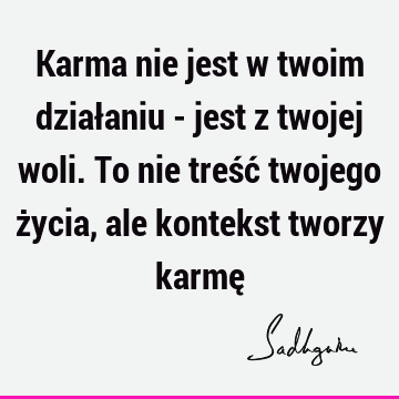 Karma nie jest w twoim działaniu - jest z twojej woli. To nie treść twojego życia, ale kontekst tworzy karmę