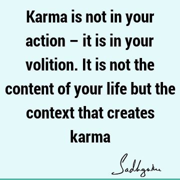 Karma is not in your action – it is in your volition. It is not the content of your life but the context that creates
