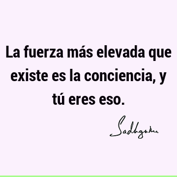 La fuerza más elevada que existe es la conciencia, y tú eres