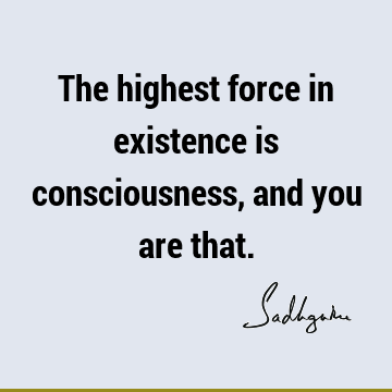 The highest force in existence is consciousness, and you are