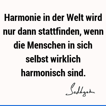 Harmonie in der Welt wird nur dann stattfinden, wenn die Menschen in sich selbst wirklich harmonisch