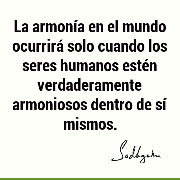 La armonía en el mundo ocurrirá solo cuando los seres humanos estén verdaderamente armoniosos dentro de sí