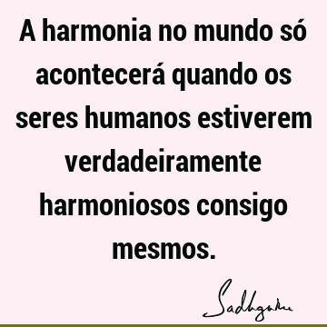 A harmonia no mundo só acontecerá quando os seres humanos estiverem verdadeiramente harmoniosos consigo