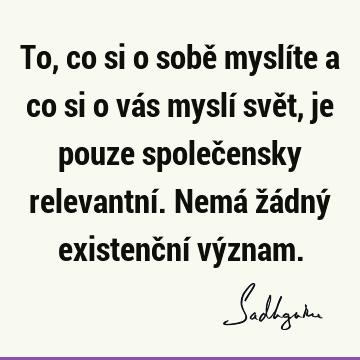 To, co si o sobě myslíte a co si o vás myslí svět, je pouze společensky relevantní. Nemá žádný existenční vý