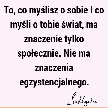 To, co myślisz o sobie i co myśli o tobie świat, ma znaczenie tylko społecznie. Nie ma znaczenia