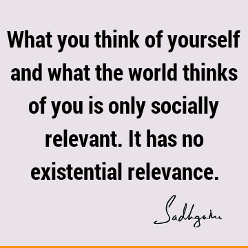 What you think of yourself and what the world thinks of you is only socially relevant. It has no existential