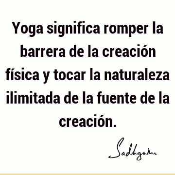 Yoga significa romper la barrera de la creación física y tocar la naturaleza ilimitada de la fuente de la creació