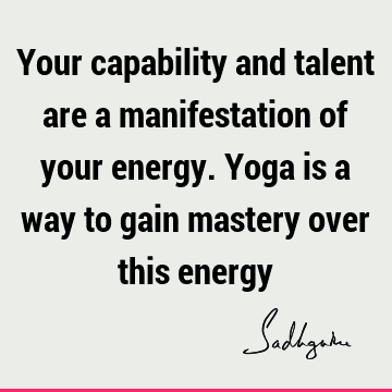 Your capability and talent are a manifestation of your energy. Yoga is a way to gain mastery over this