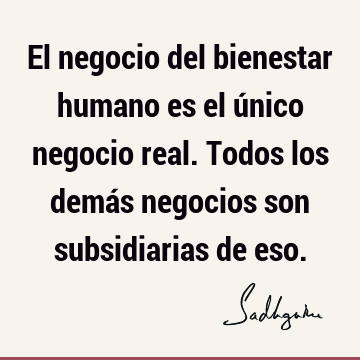 El negocio del bienestar humano es el único negocio real. Todos los demás negocios son subsidiarias de