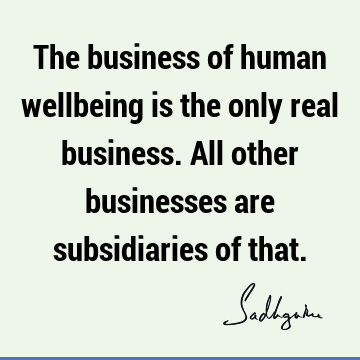 The business of human wellbeing is the only real business. All other businesses are subsidiaries of