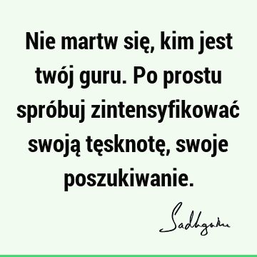 Nie martw się, kim jest twój guru. Po prostu spróbuj zintensyfikować swoją tęsknotę, swoje