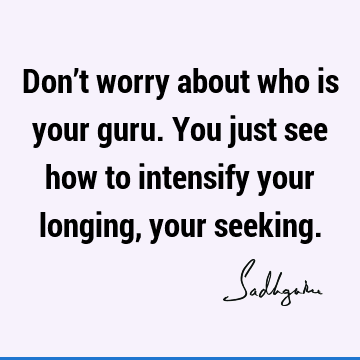 Don’t worry about who is your guru. You just see how to intensify your longing, your