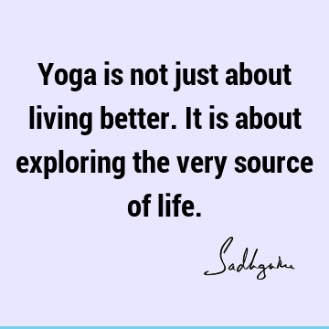 Yoga is not just about living better. It is about exploring the very source of