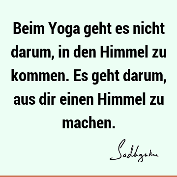 Beim Yoga geht es nicht darum, in den Himmel zu kommen. Es geht darum, aus dir einen Himmel zu