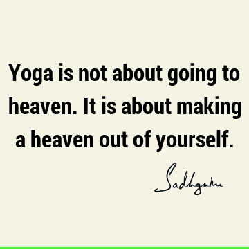 Yoga is not about going to heaven. It is about making a heaven out of