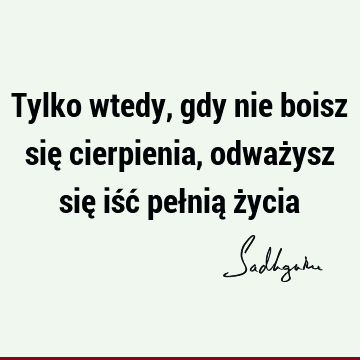 Tylko wtedy, gdy nie boisz się cierpienia, odważysz się iść pełnią ż