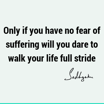 Only if you have no fear of suffering will you dare to walk your life full