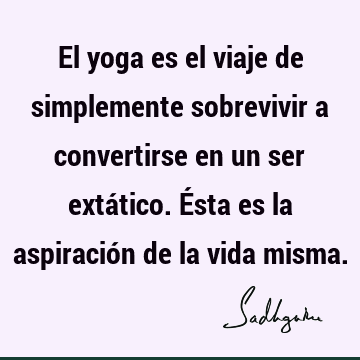 El yoga es el viaje de simplemente sobrevivir a convertirse en un ser extático. Ésta es la aspiración de la vida