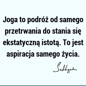 Joga to podróż od samego przetrwania do stania się ekstatyczną istotą. To jest aspiracja samego ż